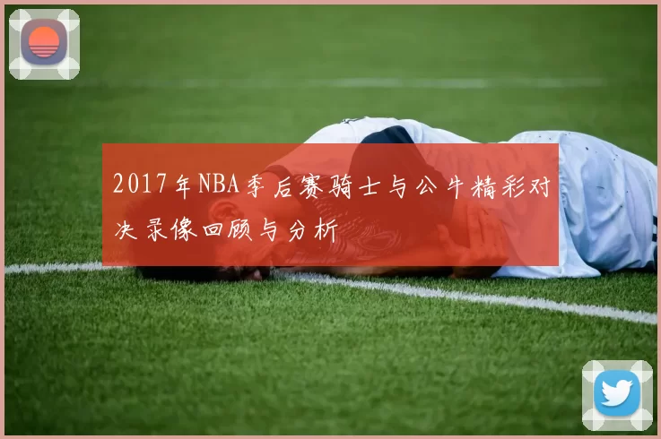 2017年NBA季后赛骑士与公牛精彩对决录像回顾与分析