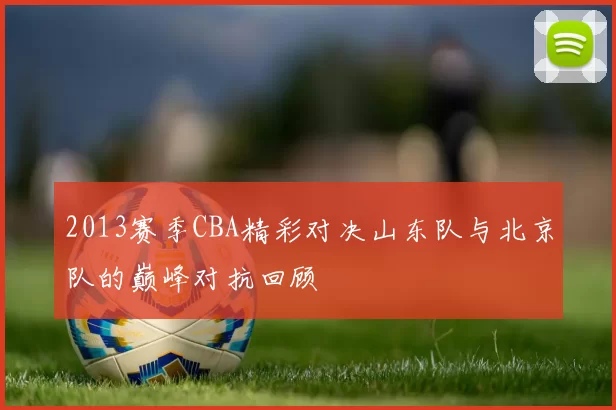 2013赛季CBA精彩对决山东队与北京队的巅峰对抗回顾