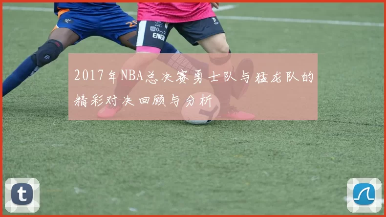 2017年NBA总决赛勇士队与猛龙队的精彩对决回顾与分析