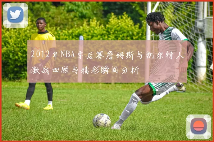 2012年NBA季后赛詹姆斯与凯尔特人激战回顾与精彩瞬间分析