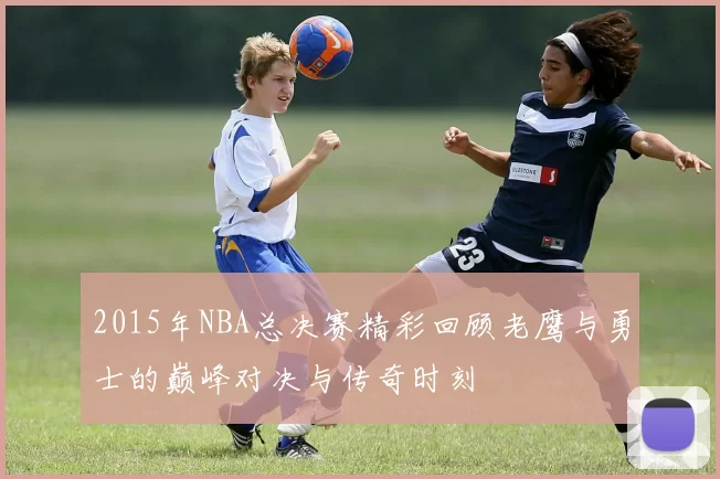 2015年NBA总决赛精彩回顾老鹰与勇士的巅峰对决与传奇时刻