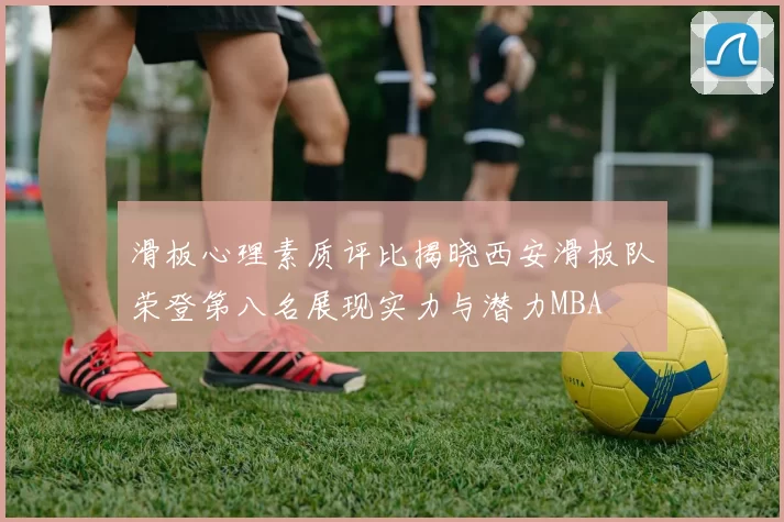 滑板心理素质评比揭晓西安滑板队荣登第八名展现实力与潜力MBA