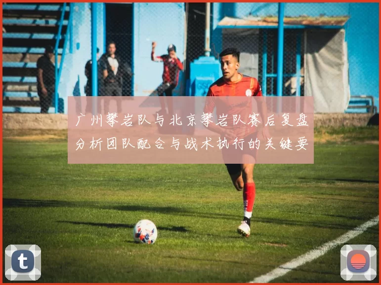 广州攀岩队与北京攀岩队赛后复盘分析团队配合与战术执行的关键要素MBA
