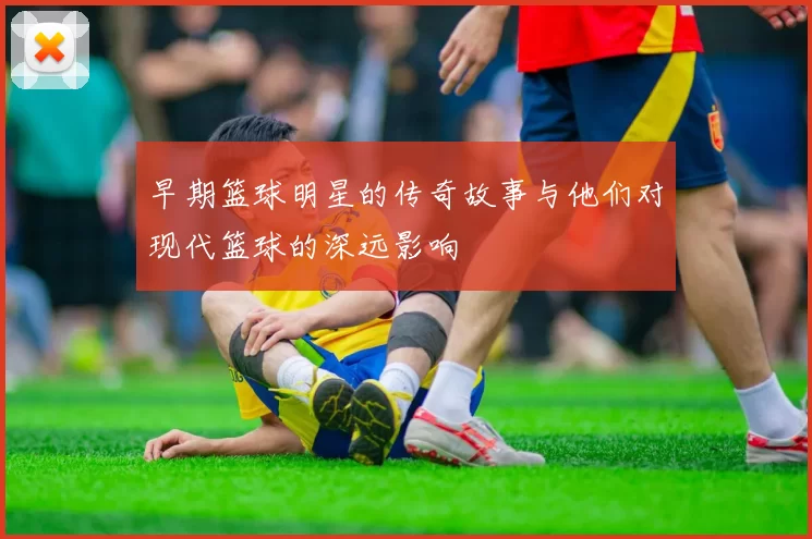 早期篮球明星的传奇故事与他们对现代篮球的深远影响
