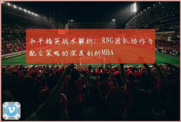 和平精英战术解析：RNG团队协作与配合策略的深度剖析MBA