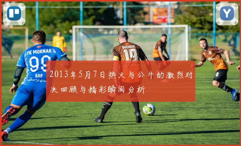 2013年5月7日热火与公牛的激烈对决回顾与精彩瞬间分析