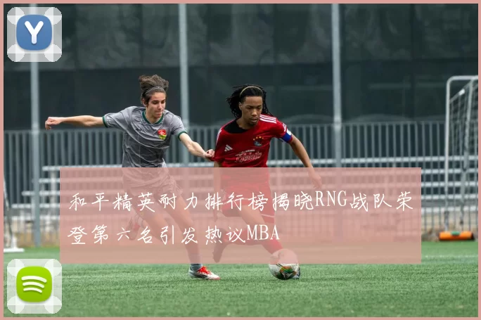 和平精英耐力排行榜揭晓RNG战队荣登第六名引发热议MBA