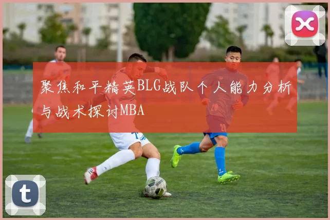 聚焦和平精英BLG战队个人能力分析与战术探讨MBA