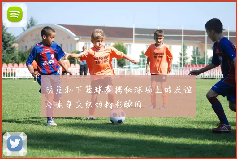 明星私下篮球赛揭秘球场上的友谊与竞争交织的精彩瞬间