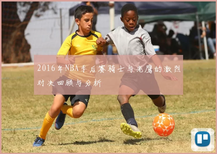 2016年NBA季后赛骑士与老鹰的激烈对决回顾与分析