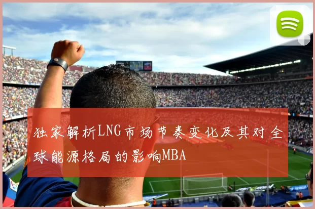 独家解析LNG市场节奏变化及其对全球能源格局的影响MBA