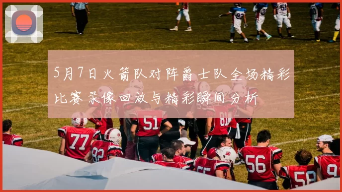 5月7日火箭队对阵爵士队全场精彩比赛录像回放与精彩瞬间分析