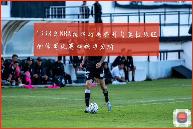 1998年NBA经典对决乔丹与奥拉朱旺的传奇比赛回顾与分析